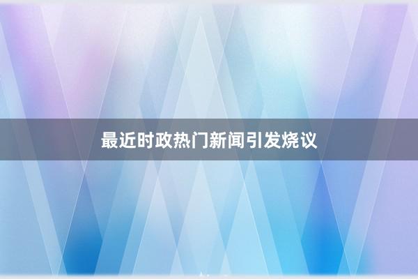 最近时政热门新闻引发烧议